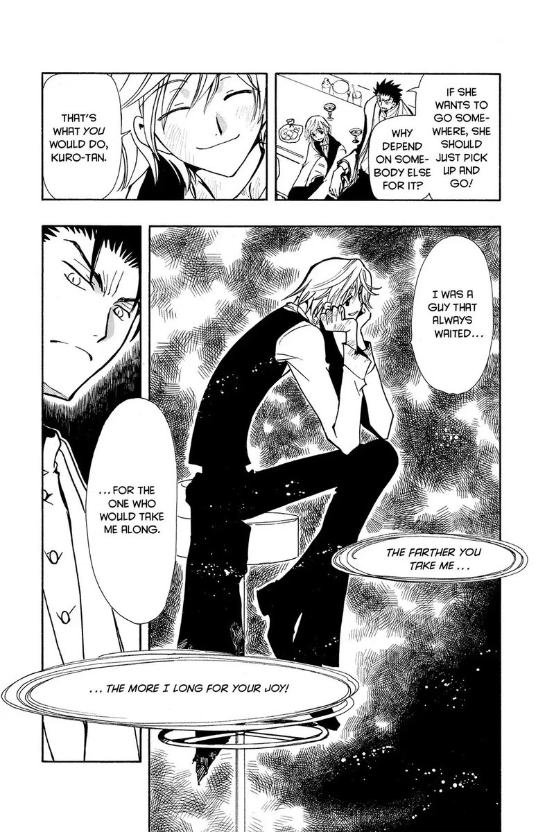 Panel 1: Fai and Kurogane sitting at a bar.  Kurogane: If she wants to go somewhere, she should just pick up and go!  Why depend on somebody else for it?  Panel 2: Fai, smiling: That's what you would do, Kuro-tan.  Panel 3: Fai, sitting on a bar stool, leaning on his hands: I was a guy that always waited for the one who would take me along.  Song: The farther you take me the more I long for your joy.  Panel 4: Kurogane looking down sternly.