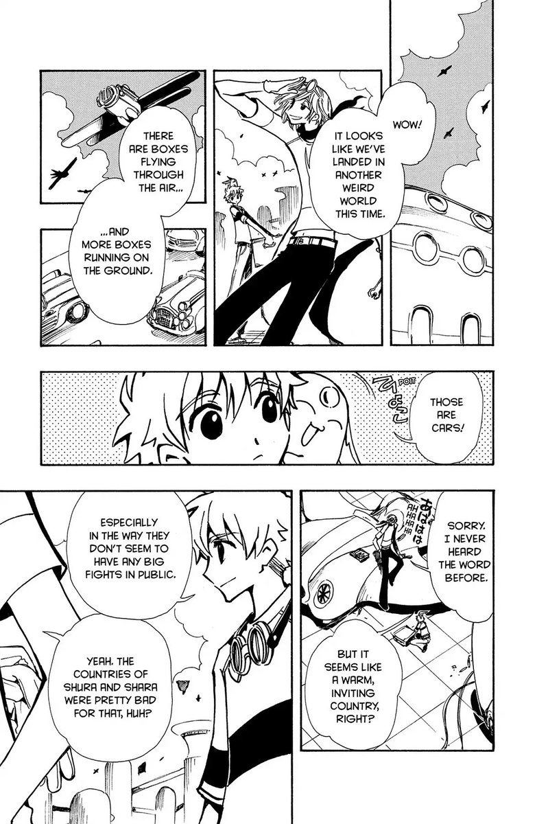 Panel 1: Birds flying.  Panel 2: Fair in jeans, t-shirt, scarf tied round his neck and wearing goggles.  Syaoran in the back carrying a basket with Mokona on his head.  Fai: Wow!  It looks like we've landed in another weird world this time.  Panel 3: Planes.  Fai: There are boxes flying through the air.  Panel 4: Cars.  Fai: and more boxes running on the ground.  Panel 5: Mokona holding onto Syaoran's face: Those are cars!  Panel 6: Fai leaning against a half-car half-plane: Sorry, I never heard that word before.  But it seems like a warm inviting country, right?  Panel 7: Syaoran, smiling: Especially in the way they don't seem to have any big fights in public.  Fai: Yeah. The countries of Shura and Shara were pretty bad for that, huh?