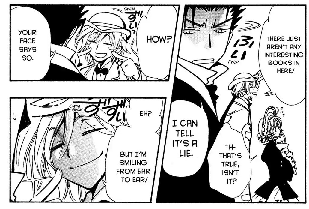 Panel 1: Sakura and Fai, with Kurogane looking away from Fai annoyed.  Fai: There just aren't any interesting books in here!  Sakura: Th-that's true, isn't it?  Kurogane: I can tell it's a lie.  Panel 2: Fai and Kurogane looking at each other, Fai pointing to his cheeks as he smiles.  Fai: How?  Kurogane: Your face says so.  Panel 3: Fai, smiling: Eh?  But I'm smiling from ear to ear!