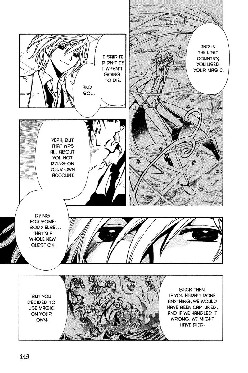 Panel 1: Fai in a web of magic.  Kurogane: And in the last country, you used your magic.  Panel 2: Fai: I said it, didn't I?  I wasn't going to die.  And so...  Panel 3: Kurogane: Yeah, but that was all about you not dying on your own account.  Panel 4: Close up on Fai's eyes, dark.  Kurogane: Dying for somebody else... that's a whole new question.  Panel 5: Magic wisps.  Kurogane: Back then, if you hadn't done anything, we would have been captured, and if we handled it wrong, we might have died.  But you decided to use magic on your own.