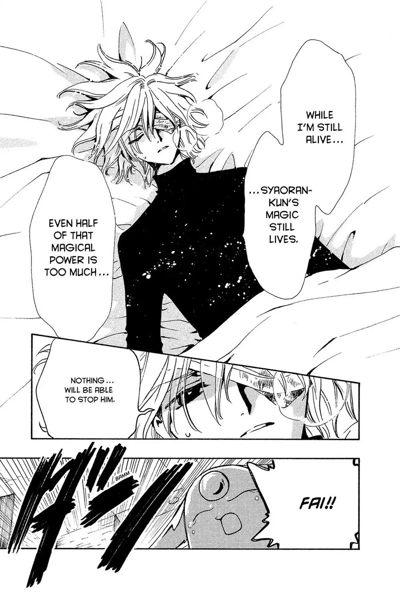 Panel 1: Fai lying in bed, breathing heavy and his eye bandaged.  Fai: While I'm still alive, Syaoran-kun's magic still lives.  Even half of that magical power is too much.  Panel 2: Fai: Nothing... will be able to stop him.  Panel 3: Mokona crying: Fai!