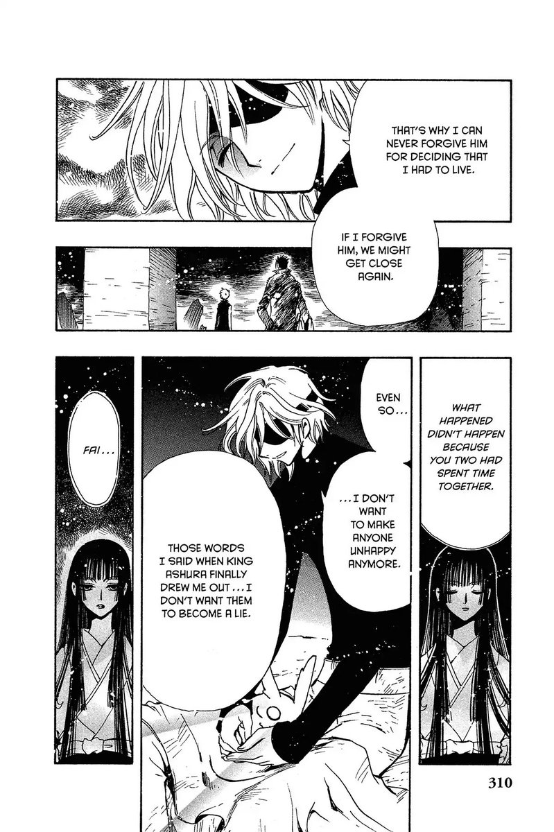 Panel 1: Fai smiling: That's why I can never forgive him for deciding that I had to live.  Panel 2: Kurogane and Syaoran looking out across the wasteland.  Fai: If I forgive him, we might get close again.  Panel 3: Yuuko: What happened didn't happen because you two had spent time together.  Panl 4: Fai, holding a sleeping Mokona.  Fai: Even so, I don't want to make anyone unhappy anymore.  Those words I said when King Ashura finally drew me out... I don't want them to become a lie.  Panel 5:  Yuuko: Fai...